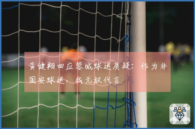 黄健翔回应蓉城球迷质疑：作为非国安球迷，我无权代言