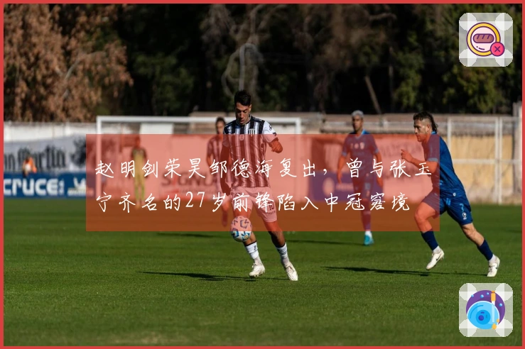 赵明剑荣昊邹德海复出，曾与张玉宁齐名的27岁前锋陷入中冠窘境