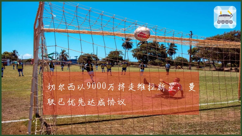 切尔西以9000万挤走维拉新星，曼联已优先达成协议