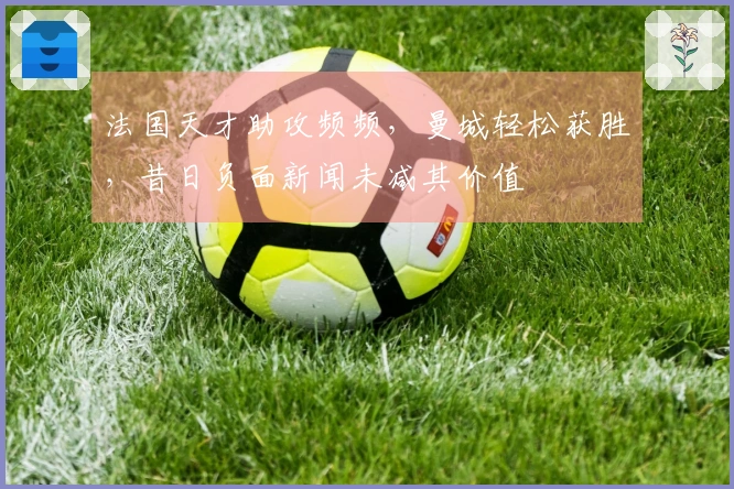法国天才助攻频频，曼城轻松获胜，昔日负面新闻未减其价值