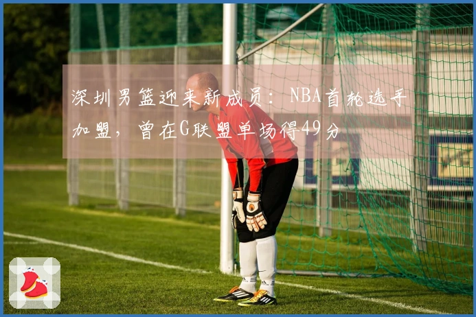 深圳男篮迎来新成员：NBA首轮选手加盟，曾在G联盟单场得49分