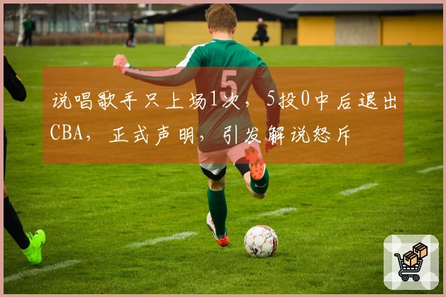 说唱歌手只上场1次，5投0中后退出CBA，正式声明，引发解说怒斥