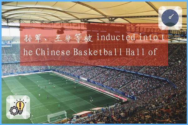 孙军、王非等被 inducted into the Chinese Basketball Hall of Fame