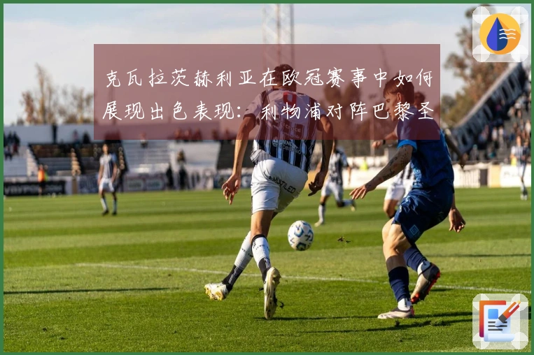 克瓦拉茨赫利亚在欧冠赛事中如何展现出色表现：利物浦对阵巴黎圣日耳曼分析