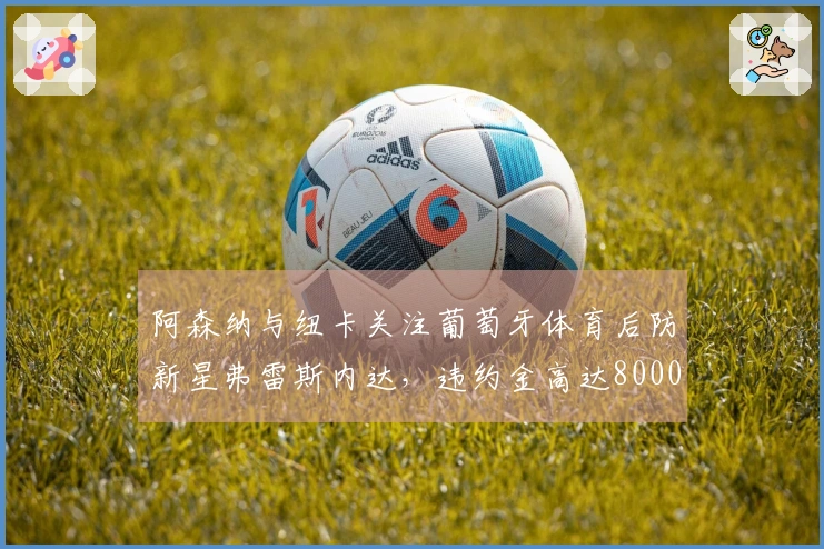 阿森纳与纽卡关注葡萄牙体育后防新星弗雷斯内达，违约金高达8000万欧元