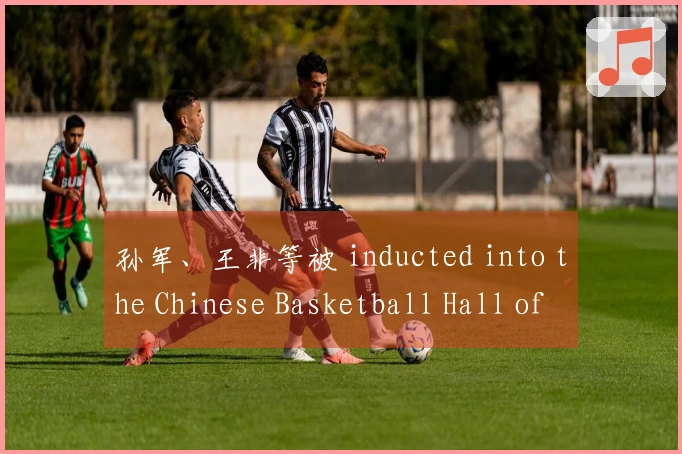 孙军、王非等被 inducted into the Chinese Basketball Hall of Fame