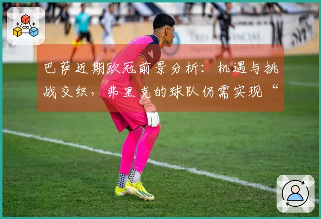 巴萨近期欧冠前景分析：机遇与挑战交织，弗里克的球队仍需实现“真正的逆转”