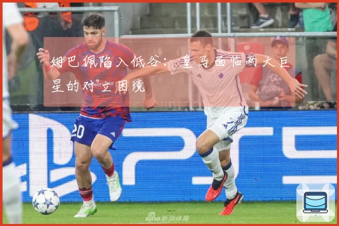 姆巴佩陷入低谷：皇马面临两大巨星的对立困境