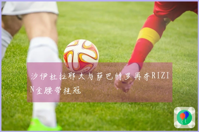 沙伊杜拉耶夫与萨巴特罗再夺RIZIN金腰带桂冠