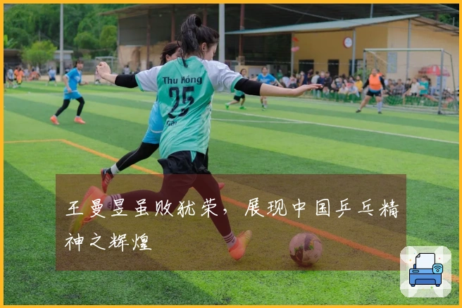王曼昱虽败犹荣，展现中国乒乓精神之辉煌