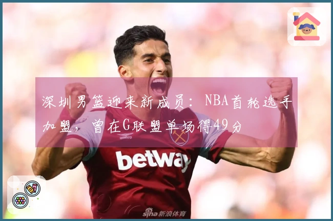 深圳男篮迎来新成员：NBA首轮选手加盟，曾在G联盟单场得49分