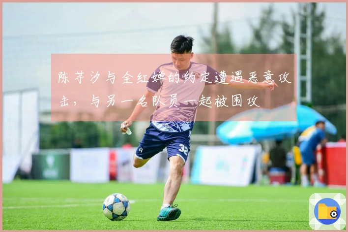 陈芋汐与全红婵的约定遭遇恶意攻击，与另一名队员一起被围攻